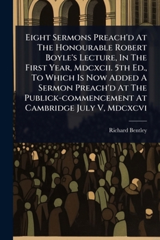 Eight Sermons Preach'd At The Honourable Robert Boyle's Lecture, In The First Year, Mdcxcii. 5th Ed., To Which Is Now Added A Sermon Preach'd At The Publick-commencement At Cambridge July V, Mdcxcvi