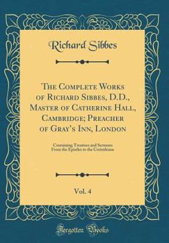The Complete Works of Richard Sibbes, D.D., Master of Catherine Hall, Cambridge; Preacher of Gray's Inn, London, Vol. 4: Containing Treatises and ... Epistles to the Corinthians