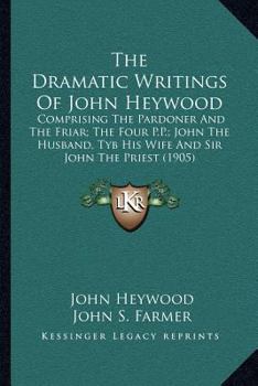 Paperback The Dramatic Writings of John Heywood: Comprising the Pardoner and the Friar; The Four P.P.; John the Husband, Tyb His Wife and Sir John the Priest (1 Book