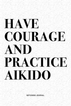 Have Courage And Practice Aikido: A 6x9 Inch Notebook Diary Journal With A Bold Text Font Slogan On A Matte Cover and 120 Blank Lined Pages Makes A Great Alternative To A Card