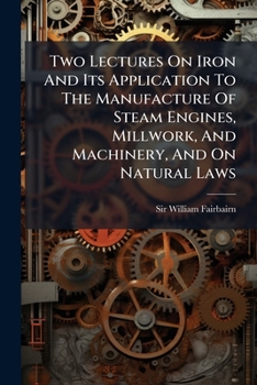 Two Lectures on Iron and Its Application to the Manufacture of Steam Engines, Millwork, and Machinery, and on Natural Laws: Delivered to the Memners O