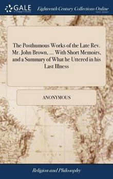 Hardcover The Posthumous Works of the Late Rev. Mr. John Brown, ... With Short Memoirs, and a Summary of What he Uttered in his Last Illness Book