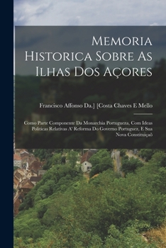 Memoria Historica Sobre As Ilhas Dos Açores: Como Parte Componente Da Monarchia Portugueza, Com Ideas Politicas Relativas A' Reforma Do Governo Portuguez, E Sua Nova Constituiçaõ