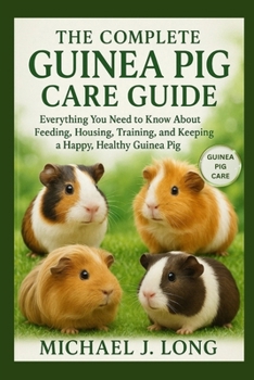THE COMPLETE GUINEA PIG CARE GUIDE: Everything You Need to Know About Feeding, Housing, Training, and Keeping a Happy, Healthy Guinea Pig