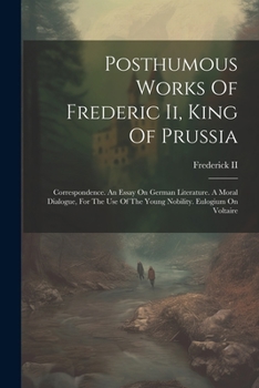 Posthumous Works of Frederic II, King of Prussia: Correspondence. an Essay on German Literature. a Moral Dialogue, for the Use of the Young Nobility. Eulogium on Voltaire