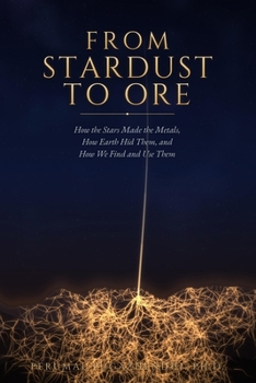 From Stardust to Ore: How the Stars Made the Metals, How Earth Hid Them, and How We Find and Use Them