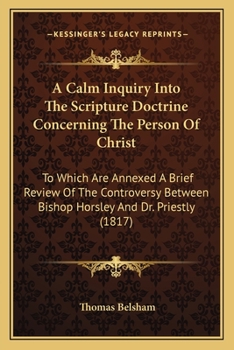 A Calm Inquiry Into The Scripture Doctrine Concerning The Person Of Christ: To Which Are Annexed A Brief Review Of The Controversy Between Bishop Horsley And Dr. Priestly