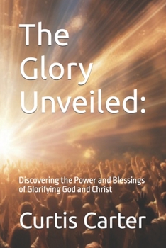 The Glory Unveiled:: Discovering the Power and Blessings of Glorifying God and Christ