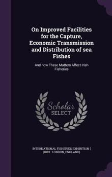 On Improved Facilities for the Capture, Economic Transmission and Distribution of Sea Fishes: And How These Matters Affect Irish Fisheries