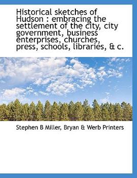 Historical Sketches of Hudson: Embracing the Settlement of the City, City Government, Business Enterprises, Churches, Press, Schools, Libraries, & C.