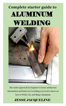 Paperback COMPLETE STARTER GUIDE TO ALUMINIUM WELDING: The easier approach for beginner to learn satisfactory information and basics in everything you need to know on how to Weld, Cut, and Shape aluminum Book