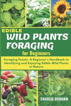 Paperback Edible Wild Plants Foraging for Beginners: Foraging Feasts- A Beginner's Handbook to Identifying and Enjoying Edible Wild Plants in Nature Book