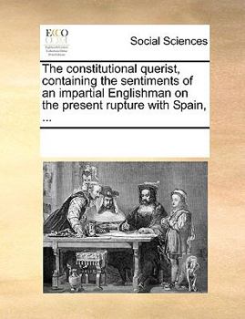 The constitutional querist, containing the sentiments of an impartial Englishman on the present rupture with Spain, ...