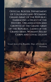 Official Roster, Department of Colorado and Wyoming, Grand Army of the Republic; Embracing a Digest of the History, Organization and Growth of the ... Army, Woman's Relief Corps and Loyal Legion