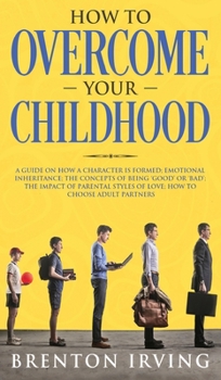 How to Overcome Your Childhood: A Guide on How a Character Is Formed; Emotional Inheritance; the Concepts of Being 'Good' or 'Bad'; the Impact of Parental Styles of Love; How to Choose Adult Partners