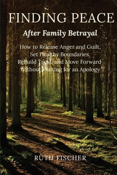 Finding Peace After Family Betrayal: How to Release Anger and Guilt, Set Healthy Boundaries, Rebuild Trust, and Move Forward Without Waiting for an Apology