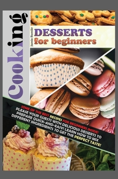 Cooking Desserts for Beginners: Some of the Best Recipes for Beginners Inside! Please Your Guests with Delicious Desserts to Prepare Quick-And-Easy! ... the Perfect Taste!