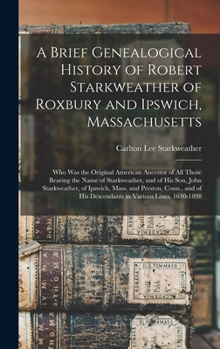A Brief Genealogical History of Robert Starkweather of Roxbury and Ipswich, Massachusetts: Who Was the Original American Ancestor of All Those Bearing the Name of Starkweather, and of His Son, John St