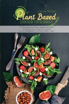 Paperback The Plant Based Cookbook For Beginners: 55 Wholesome Plant Based Recipes For Busy And Creative People, From Breakfast To Dinner With Love Book