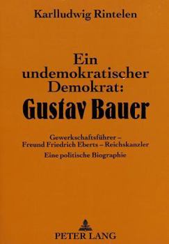 Ein Undemokratischer Demokrat: Gustav Bauer: Gewerkschaftsfuehrer - Freund Friedrich Eberts - Reichskanzler- Eine Politische Biographie