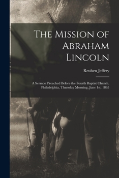 Paperback The Mission of Abraham Lincoln: A Sermon Preached Before the Fourth Baptist Church, Philadelphia, Thursday Morning, June 1st, 1865 Book