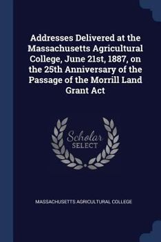 Addresses Delivered at the Massachusetts Agricultural College, June 21st, 1887, on the 25th Anniversary of the Passage of the Morrill Land Grant ACT