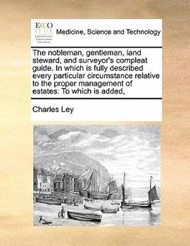 The Nobleman, Gentleman, Land Steward, and Surveyor's Compleat Guide. In Which is Fully Described Every Particular Circumstance Relative to the Proper Management of Estates: To Which is Added,