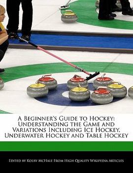 A Beginner's Guide to Hockey : Understanding the Game and Variations Including Ice Hockey, Underwater Hockey and Table Hockey