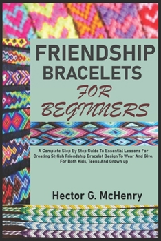 FRIENDSHIP BRACELETS FOR BEGINNERS: A Complete Step By Step Guide To Essential Lessons For Creating Stylish Friendship Bracelet Design To Wear And Give. For Both Kids, Teens And Grown up