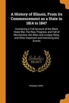 A History of Illinois, from Its Commencement as a State in 1814 to 1847: Containing a Full Account of the Black Hawk War, the Rise, Progress, and Fall of Mormonism, the Alton and Lovejoy Riots, and Ot
