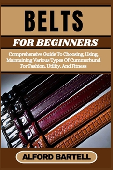 BELTS FOR BEGINNERS: Comprehensive Guide To Choosing, Using, Maintaining Various Types Of Cummerbund For Fashion, Utility, And Fitness