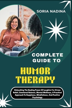 COMPLETE GUIDE TO HUMOR THERAPY: Unleashing The Healing Power Of Laughter For Stress Relief, Emotional Balance, Mental Wellness, A Practical Approach To Happiness, Mindfulness, And Positive Psychology