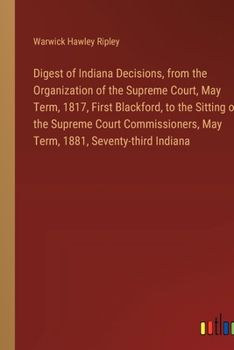 Digest of Indiana Decisions, from the Organization of the Supreme Court, May Term, 1817, First Blackford, to the Sitting of the Supreme Court Commissioners, May Term, 1881, Seventy-third Indiana