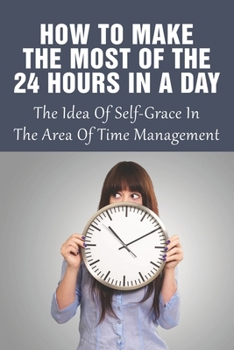 Paperback How To Make The Most Of The 24 Hours In A Day: The Idea Of Self-Grace In The Area Of Time Management: Eliminating The Time-Wasters Book