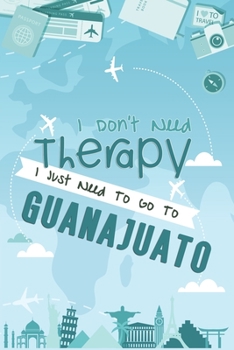 I Don't Need Therapy I Just Need To Go To Guanajuato: Guanajuato Travel Notebook / Vacation Journal / Diary / LogBook / Hand Lettering Funny Gift Idea For Travellers, Explorers, Backpackers, Tourists 