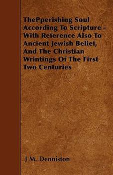 ThePperishing Soul According To Scripture - With Reference Also To Ancient Jewish Belief, And The Christian Wrintings Of The First Two Centuries