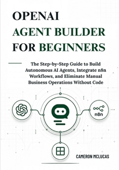 OpenAI Agent Builder for Beginners: The Step-by-Step Guide to Build Autonomous AI Agents, Integrate n8n Workflows, and Eliminate Manual Business Operations Without Code