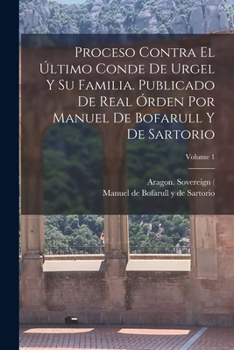 Proceso contra el �ltimo conde de Urgel y su familia. Publicado de real �rden por Manuel de Bofarull y de Sartorio; Volume 1
