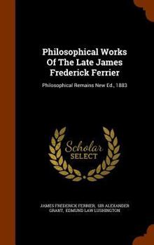 Hardcover Philosophical Works Of The Late James Frederick Ferrier: Philosophical Remains New Ed., 1883 Book