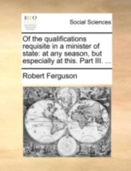 Paperback Of the Qualifications Requisite in a Minister of State: At Any Season, But Especially at This. Part III. ... Book