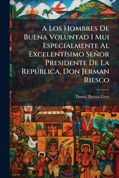 A Los Hombres De Buena Voluntad I Mui Especialmente Al Excelentísimo Señor Presidente De La República, Don Jerman Riesco