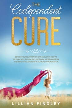 The Codependent Cure: Detach Yourself From Others and Learn How To Restore Self-Esteem, End Emotional Abuse and Begin The Road to Recovery With No More Codependency