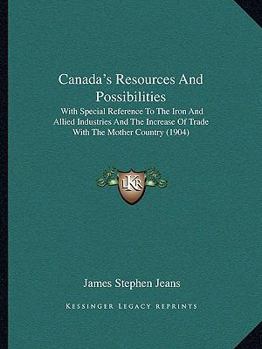 Canada's Resources and Possibilities, with Special Reference to the Iron and Allied Industries, and the Increase of Trade with the Mother Country