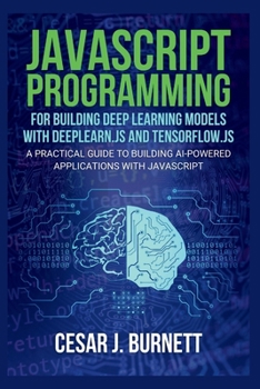 JAVASCRIPT PROGRAMMING FOR BUILDING DEEP LEARNING MODELS WITH DEEPLEARN.JS AND TENSORFLOW.JS: A Practical Guide to Building AI-Powered Applications with JavaScript (The Tech Builders Guide)