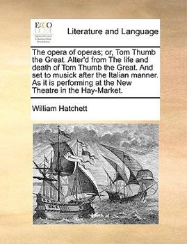 The Opera of Operas; Or, Tom Thumb the Great. Alter'd from the Life and Death of Tom Thumb the Great. and Set to Musick After the Italian Manner. as It Is Performing at the New Theatre in the Hay-Mark
