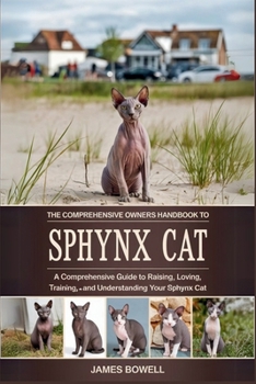THE COMPREHENSIVE OWNERS HANDBOOK TO SPHYNX CAT: A COMPREHENSIVE GUIDE TO RAISING, LOVING, TRAINING, AND UNDERSTANDING YOUR SPHYNX CAT