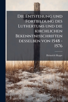 Die Entstehung Und Fortbildung Des Luthertums Und Die Kirchlichen Bekenntnisschriften Desselben Von 1548 - 1576: Beleuchtet Und Veröffentlicht Von H. Heppe...