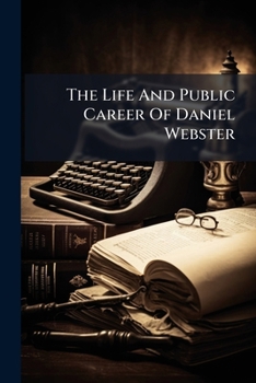 The Life And Public Career Of Daniel Webster: Including A Brief Outline Of His Services To The Nation, As Represenative, Senator, And Secretary Of ... His Views On The Great Questions Of The Day