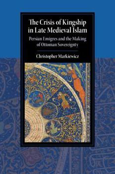 The Crisis of Kingship in Late Medieval Islam: Persian Emigres and the Making of Ottoman Sovereignty - Book  of the Cambridge Studies in Islamic Civilization