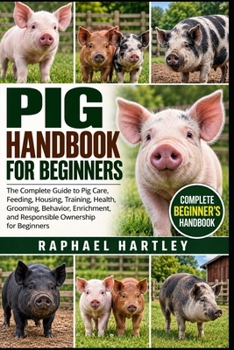 PIG HANDBOOK FOR BEGINNERS: The Complete Guide to Pig Care, Feeding, Housing, Training, Health, Grooming, Behavior, Enrichment, and Responsible Ownership for Beginners